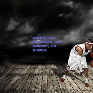 前WE教练Homme透露职业新动向，渴望执教IG或KT，引发电竞圈热议