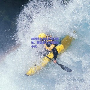 詹姆斯宣布暂别社交媒体,赛后发言引发网络争议