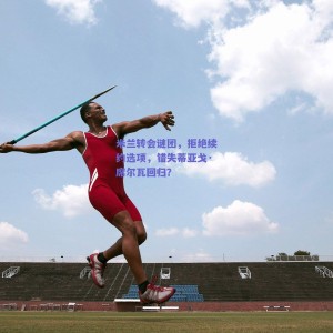 米兰转会谜团，拒绝续约选项，错失蒂亚戈·席尔瓦回归？