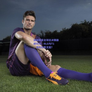 英雄联盟全球总决赛巅峰对决，BLG与T1，谁将加冕王座？