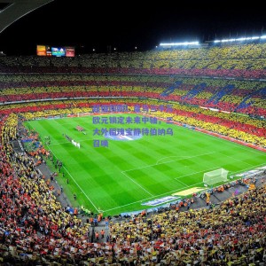 超值回购！皇马三千万欧元锁定未来中轴，三大外租瑰宝静待伯纳乌召唤