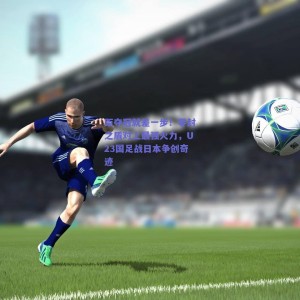 距夺冠就差一步！零封之盾对上最强火力，U23国足战日本争创奇迹